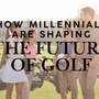 How Millennials Are Shaping the Future of Golf